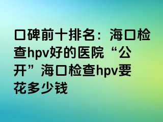 口碑前十排名：海口检查hpv好的医院“公开”海口检查hpv要花多少钱