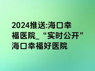 2024推送:海口幸福医院_“实时公开”海口幸福好医院