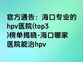 官方通告：海口专业的hpv医院(top3)榜单揭晓-海口哪家医院能治hpv