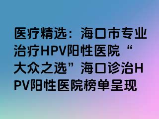 医疗精选：海口市专业治疗HPV阳性医院“大众之选”海口诊治HPV阳性医院榜单呈现