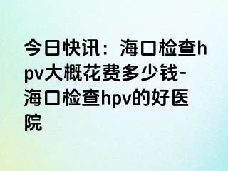 今日快讯：海口检查hpv大概花费多少钱-海口检查hpv的好医院