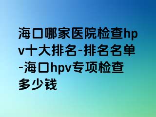 海口哪家医院检查hpv十大排名-排名名单-海口hpv专项检查多少钱