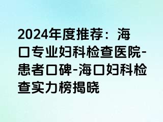 2024年度推荐：海口专业妇科检查医院-患者口碑-海口妇科检查实力榜揭晓