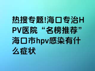 热搜专题!海口专治HPV医院“名榜推荐”海口市hpv感染有什么症状