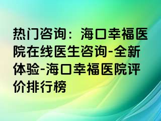 热门咨询：海口幸福医院在线医生咨询-全新体验-海口幸福医院评价排行榜