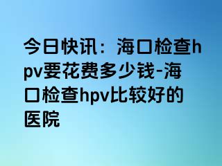 今日快讯：海口检查hpv要花费多少钱-海口检查hpv比较好的医院