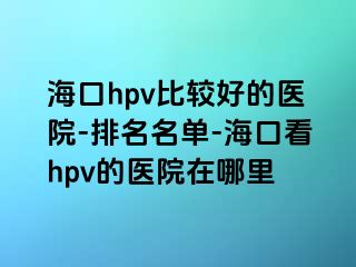 海口hpv比较好的医院-排名名单-海口看hpv的医院在哪里