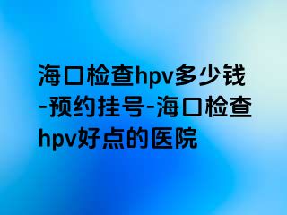 海口检查hpv多少钱-预约挂号-海口检查hpv好点的医院