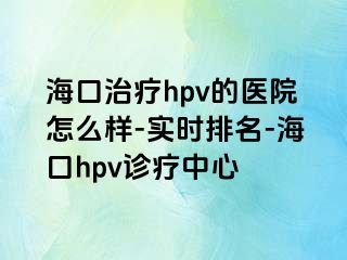 海口治疗hpv的医院怎么样-实时排名-海口hpv诊疗中心