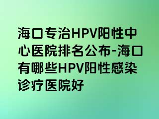 海口专治HPV阳性中心医院排名公布-海口有哪些HPV阳性感染诊疗医院好