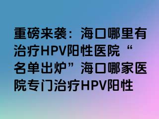 重磅来袭：海口哪里有治疗HPV阳性医院“名单出炉”海口哪家医院专门治疗HPV阳性