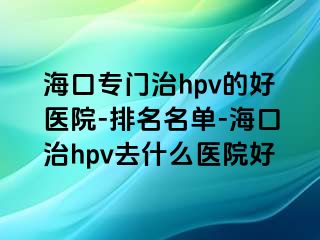 海口专门治hpv的好医院-排名名单-海口治hpv去什么医院好