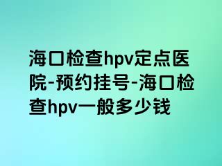 海口检查hpv定点医院-预约挂号-海口检查hpv一般多少钱