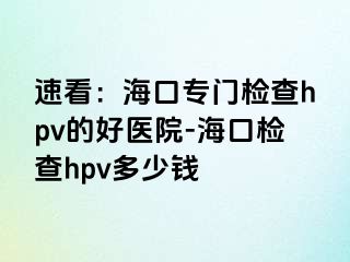 速看：海口专门检查hpv的好医院-海口检查hpv多少钱