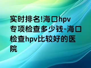 实时排名!海口hpv专项检查多少钱-海口检查hpv比较好的医院