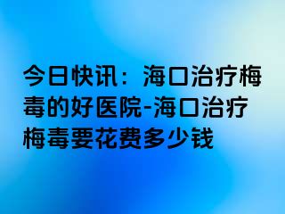 今日快讯：海口治疗梅毒的好医院-海口治疗梅毒要花费多少钱