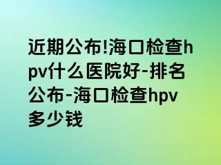 近期公布!海口检查hpv什么医院好-排名公布-海口检查hpv多少钱