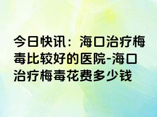 今日快讯：海口治疗梅毒比较好的医院-海口治疗梅毒花费多少钱