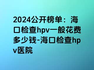 2024公开榜单：海口检查hpv一般花费多少钱-海口检查hpv医院