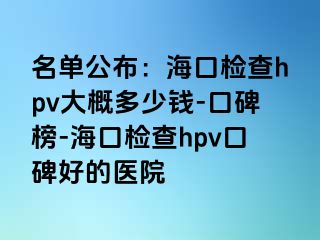 名单公布：海口检查hpv大概多少钱-口碑榜-海口检查hpv口碑好的医院