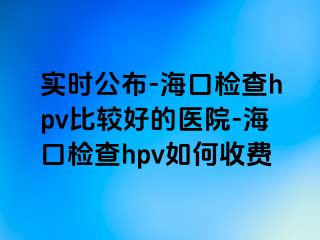 实时公布-海口检查hpv比较好的医院-海口检查hpv如何收费