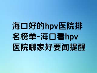 海口好的hpv医院排名榜单-海口看hpv医院哪家好要闻提醒