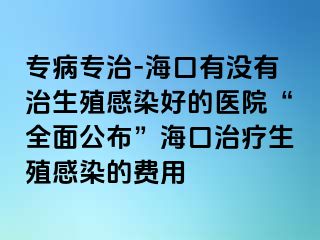 专病专治-海口有没有治生殖感染好的医院“全面公布”海口治疗生殖感染的费用