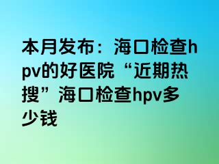 本月发布：海口检查hpv的好医院“近期热搜”海口检查hpv多少钱