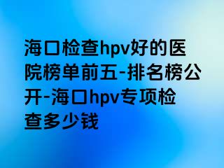 海口检查hpv好的医院榜单前五-排名榜公开-海口hpv专项检查多少钱