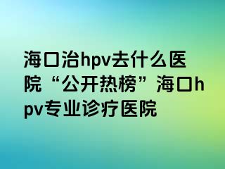 海口治hpv去什么医院“公开热榜”海口hpv专业诊疗医院