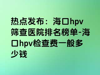 热点发布：海口hpv筛查医院排名榜单-海口hpv检查费一般多少钱