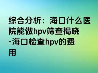 综合分析：海口什么医院能做hpv筛查揭晓-海口检查hpv的费用