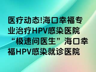 医疗动态!海口幸福专业治疗HPV感染医院“极速问医生”海口幸福HPV感染就诊医院