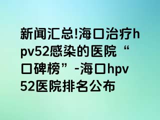 新闻汇总!海口治疗hpv52感染的医院“口碑榜”-海口hpv52医院排名公布