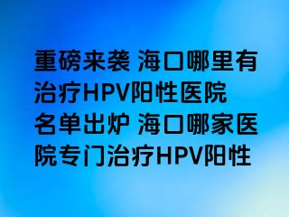 重磅来袭 海口哪里有治疗HPV阳性医院 名单出炉 海口哪家医院专门治疗HPV阳性