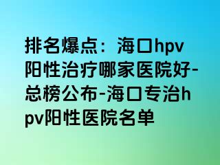 排名爆点：海口hpv阳性治疗哪家医院好-总榜公布-海口专治hpv阳性医院名单