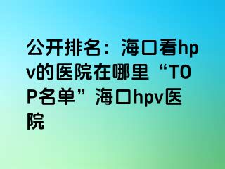 公开排名：海口看hpv的医院在哪里“TOP名单”海口hpv医院