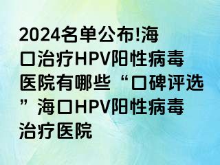 2024名单公布!海口治疗HPV阳性病毒医院有哪些“口碑评选”海口HPV阳性病毒治疗医院