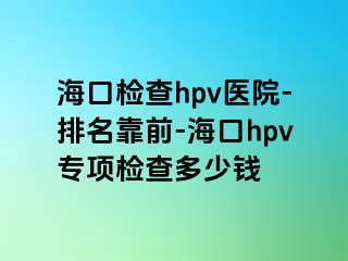 海口检查hpv医院-排名靠前-海口hpv专项检查多少钱