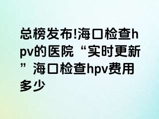 总榜发布!海口检查hpv的医院“实时更新”海口检查hpv费用多少