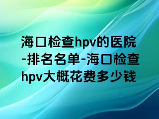 海口检查hpv的医院-排名名单-海口检查hpv大概花费多少钱