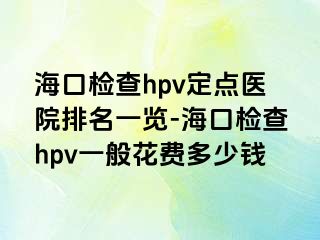 海口检查hpv定点医院排名一览-海口检查hpv一般花费多少钱