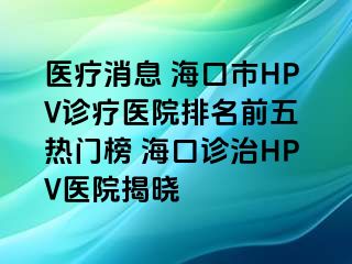 医疗消息 海口市HPV诊疗医院排名前五 热门榜 海口诊治HPV医院揭晓