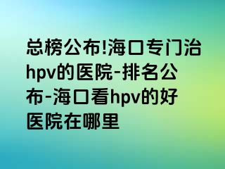 总榜公布!海口专门治hpv的医院-排名公布-海口看hpv的好医院在哪里