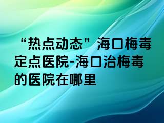 “热点动态”海口梅毒定点医院-海口治梅毒的医院在哪里