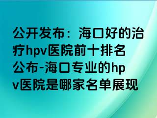 公开发布：海口好的治疗hpv医院前十排名公布-海口专业的hpv医院是哪家名单展现