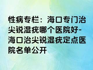 性病专栏：海口专门治尖锐湿疣哪个医院好-海口治尖锐湿疣定点医院名单公开