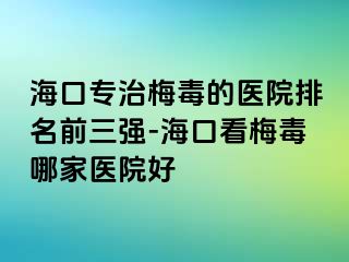 海口专治梅毒的医院排名前三强-海口看梅毒哪家医院好