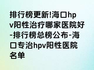 排行榜更新!海口hpv阳性治疗哪家医院好-排行榜总榜公布-海口专治hpv阳性医院名单