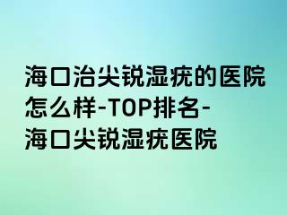 海口治尖锐湿疣的医院怎么样-TOP排名-海口尖锐湿疣医院